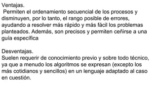 Ventajas.
Permiten el ordenamiento secuencial de los procesos y
disminuyen, por lo tanto, el rango posible de errores,
ayudando a resolver más rápido y más fácil los problemas
planteados. Además, son precisos y permiten ceñirse a una
guía específica
Desventajas.
Suelen requerir de conocimiento previo y sobre todo técnico,
ya que a menudo los algoritmos se expresan (excepto los
más cotidianos y sencillos) en un lenguaje adaptado al caso
en cuestión.
 