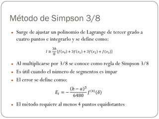 Método de Simpson 3/8
z Surge de ajustar un polinomio de Lagrange de tercer grado a
cuatro puntos e integrarlo y se define como:
z Al multiplicarse por 3/8 se conoce como regla de Simpson 3/8
z Es útil cuando el número de segmentos es impar
z El error se define como:
z El método requiere al menos 4 puntos equidistantes
 