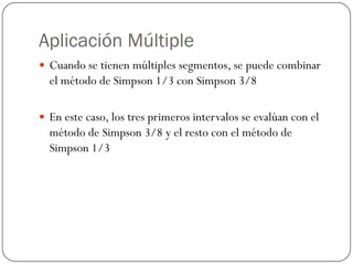 Aplicación Múltiple
y Cuando se tienen múltiples segmentos, se puede combinar
el método de Simpson 1/3 con Simpson 3/8
y En este caso, los tres primeros intervalos se evalúan con el
método de Simpson 3/8 y el resto con el método de
Simpson 1/3
 