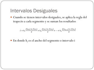 Intervalos Desiguales
y Cuando se tienen intervalos desiguales, se aplica la regla del
trapecio a cada segmento y se suman los resultados
y En donde hi es el ancho del segmento o intervalo i
 