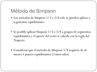 Método de Simpson
y Los métodos de Simpson 1/3 y 3/8 solo se pueden aplicar a
segmentos equidistantes
y Es posible aplicar Simpson 1/3 o 3/8 a grupos de segmentos
equidistantes y el aporte del resto se calcula con la regla del
Trapecio
y Considerar que el método de Simpson 3/8 requiere de al
menos 4 puntos equidistantes (3 intervalos)
 
