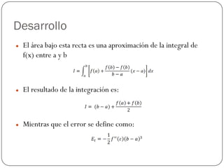 Desarrollo
z El área bajo esta recta es una aproximación de la integral de
f(x) entre a y b
z El resultado de la integración es:
z Mientras que el error se define como:
 