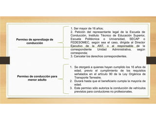 Permiso de aprendizaje de
conducción
1. Ser mayor de 16 años;
2. Petición del representante legal de la Escuela de
Conducción, Instituto Técnico de Educación Superior,
Escuela Politécnica o Universidad, SECAP o
FEDESOMEC, según sea el caso, dirigida al Director
Ejecutivo de la ANT, o al responsable de la
correspondiente Unidad Administrativa, según
corresponda;
3. Cancelar los derechos correspondientes.
Permiso de conducción para
menor adulto
1. Se otorgará a quienes hayan cumplido los 16 años de
edad, previo el cumplimiento de los requisitos
señalados en el artículo 90 de la Ley Orgánica de
Transporte Terrestre.
2. Durará hasta que el beneficiario cumpla la mayoría de
edad.
3. Este permiso sólo autoriza la conducción de vehículos
previstos para conductores no profesionales.
 