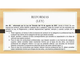 REFORMAS
(LEY)
Art. 96.- reformado por la Ley de Tránsito del 10 de agosto de 2021, donde el titular de una
licencia de conducir, podrá obtener cualquier tipo o categoría, luego de cumplir con los requisitos que
señalen la Ley, el Reglamento y demás disposiciones vigentes, siempre y cuando cumpla con lo
siguiente:
1. Tener vigencia, al menos 2 años la licencia de conducir en la categoría no profesional tipo B o
cualquier tipo dentro de la categoría del tipo que desea acceder;
2. Asistir, aprobar y obtener el título correspondiente que acredite su capacitación a la clase de
vehículo que aspira conducir;
3. Para el caso de conductores profesionales, que deseen acceder a una licencia de categoría
superior, deben acreditar haber mantenido mínimo por el lapso de dos años, una licencia
profesional de categoría inferior a la que se pretende obtener. Las escuelas de formación
deberán comprobar la experiencia adquirida dentro del antes referido lapso; y,
4. Para el caso de conductores que deseen obtener licencia profesional tipo G, deben acreditar
haber mantenido mínimo por el lapso de dos años, una licencia profesional tipo C.
 