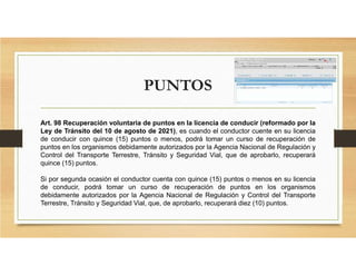 PUNTOS
Art. 98 Recuperación voluntaria de puntos en la licencia de conducir (reformado por la
Ley de Tránsito del 10 de agosto de 2021), es cuando el conductor cuente en su licencia
de conducir con quince (15) puntos o menos, podrá tomar un curso de recuperación de
puntos en los organismos debidamente autorizados por la Agencia Nacional de Regulación y
Control del Transporte Terrestre, Tránsito y Seguridad Vial, que de aprobarlo, recuperará
quince (15) puntos.
Si por segunda ocasión el conductor cuenta con quince (15) puntos o menos en su licencia
de conducir, podrá tomar un curso de recuperación de puntos en los organismos
debidamente autorizados por la Agencia Nacional de Regulación y Control del Transporte
Terrestre, Tránsito y Seguridad Vial, que, de aprobarlo, recuperará diez (10) puntos.
 