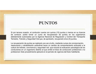 PUNTOS
Si por tercera ocasión, el conductor cuenta con quince (15) puntos o menos en su licencia
de conducir, podrá tomar un curso de recuperación de puntos en los organismos
debidamente autorizados por la Agencia Nacional de Regulación y Control del Transporte
Terrestre, Tránsito y Seguridad Vial que, de aprobarlo, recuperará cinco (5) puntos.
La recuperación de puntos se realizará una vez al año, mediante cursos de concienciación,
reeducación y rehabilitación actitudinal hacia un cambio de comportamiento enfocado a la
cultura de tránsito, convivencia y seguridad vial, que incluirá la evaluación psicológica de los
conductores en un organismo distinto al que emitió el título de conducción profesional o no
profesional. Este procedimiento aplicará en el período de vigencia del título habilitante.
 