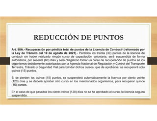 REDUCCIÓN DE PUNTOS
Art. 98A.- Recuperación por pérdida total de puntos de la Licencia de Conducir (reformado por
la Ley de Tránsito del 10 de agosto de 2021).- Perdidos los treinta (30) puntos de la licencia de
conducir sin haber realizado ningún curso de capacitación voluntaria, será suspendida de forma
automática, por sesenta (60) días y será obligatorio tomar un curso de recuperación de puntos en los
organismos debidamente autorizados por la Agencia Nacional de Regulación y Control del Transporte
Terrestre, Tránsito y Seguridad Vial para brindar dichos cursos, que de aprobarse, se recuperará solo
quince (15) puntos.
Si se pierden los quince (15) puntos, se suspenderá automáticamente la licencia por ciento veinte
(120) días y se deberá aprobar otro curso en los mencionados organismos, para recuperar quince
(15) puntos.
En el caso de que pasados los ciento veinte (120) días no se ha aprobado el curso, la licencia seguirá
suspendida.
 
