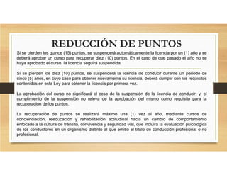 Si se pierden los quince (15) puntos, se suspenderá automáticamente la licencia por un (1) año y se
deberá aprobar un curso para recuperar diez (10) puntos. En el caso de que pasado el año no se
haya aprobado el curso, la licencia seguirá suspendida.
Si se pierden los diez (10) puntos, se suspenderá la licencia de conducir durante un periodo de
cinco (5) años, en cuyo caso para obtener nuevamente su licencia, deberá cumplir con los requisitos
contenidos en esta Ley para obtener la licencia por primera vez.
La aprobación del curso no significará el cese de la suspensión de la licencia de conducir; y, el
cumplimiento de la suspensión no releva de la aprobación del mismo como requisito para la
recuperación de los puntos.
La recuperación de puntos se realizará máximo una (1) vez al año, mediante cursos de
concienciación, reeducación y rehabilitación actitudinal hacia un cambio de comportamiento
enfocado a la cultura de tránsito, convivencia y seguridad vial, que incluirá la evaluación psicológica
de los conductores en un organismo distinto al que emitió el título de conducción profesional o no
profesional.
REDUCCIÓN DE PUNTOS
 