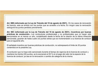 Art. 98B (reformado por la Ley de Tránsito del 10 de agosto de 2021).- En los casos de renovación
de licencia, esta se emitirá con los puntos que se acredite a la fecha. En ningún caso la renovación
extinguirá los puntos perdidos previamente.
Art. 98C (reformado por la Ley de Tránsito del 10 de agosto de 2021).- Incentivos por buenas
prácticas de conducción.- Los conductores profesionales y no profesionales que no hayan sido
sancionados en al menos un año, contabilizado desde la fecha de la citación de la última infracción
sancionada, gozarán de hasta cuatro (4) puntos extras que se incrementarán a su licencia de conducir
para el siguiente año.
El señalado incentivo por buenas prácticas de conducción, no sobrepasará el límite de 30 puntos
contenidos en la presente Ley.
Al conductor que no haya sido sancionado durante el tiempo de vigencia de la licencia de conducir y
mantiene los treinta (30) puntos, se le exonerará el 50 % en el pago del valor de la especie de la
licencia de conducir, ya sea en la renovación o cambio de categoría de la misma.
 
