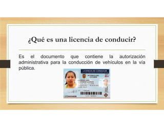 ¿Qué es una licencia de conducir?
Es el documento que contiene la autorización
administrativa para la conducción de vehículos en la vía
pública.
 