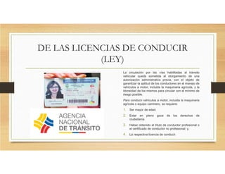 DE LAS LICENCIAS DE CONDUCIR
(LEY)
La circulación por las vías habilitadas al tránsito
vehicular queda sometida al otorgamiento de una
autorización administrativa previa, con el objeto de
garantizar la aptitud de los conductores en el manejo de
vehículos a motor, incluida la maquinaria agrícola, y la
idoneidad de los mismos para circular con el mínimo de
riesgo posible.
Para conducir vehículos a motor, incluida la maquinaria
agrícola o equipo caminero, se requiere:
1. Ser mayor de edad.
2. Estar en pleno goce de los derechos de
ciudadanía.
3. Haber obtenido el título de conductor profesional o
el certificado de conductor no profesional; y,
4. La respectiva licencia de conducir.
 