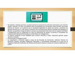 • No obstante, mediante permisos, se podrá autorizar la conducción de vehículos motorizados a los menores
adultos, mayores a 16 años, que deberán estar acompañados por una persona mayor de edad, que posea
licencia de conducir, si la persona que lo represente legalmente lo solicita por escrito y presenta una
garantía bancaria por un valor igual a veinticinco (25) remuneraciones básicas unificadas del trabajador en
general, que garantice el pago de daños a terceros y la presentación del menor ante el Juzgado de la Niñez
y Adolescencia para su juzgamiento en caso de infracciones de tránsito. El permiso lo concederán las
Unidades Administrativas Provinciales de conformidad con el Reglamento.
• La licencia constituye el título habilitante para conducir vehículos a motor, maquinaria agrícola, equipo
caminero o pesado.
• El documento lo entregará la ANT.
• La capacitación y formación estará a cargo de las Escuelas de Conducción, Institutos Técnicos de
Educación Superior, Escuelas Politécnicas Nacionales y Universidades autorizadas en el país por el
Organismo Nacional Coordinador del Sistema de Educación Superior a través de convenios celebrados con
la ANT.
 