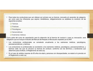 • Para todos los conductores que van obtener por primera vez su licencia, renovarla y/o ascender de categoría,
así como para los infractores que aspiren rehabilitarse, obligatoriamente se establece la rendición de las
siguientes pruebas:
 Teóricas
 Prácticas
 Psicológicas
 Sensométricas
 Exámenes médicos
Como parte del curso de capacitación para la obtención de la licencia de conducir o para su renovación, será
obligatorio que se incluya el estudio del Manual del Respeto al Biciusuario expedido por la ANT.
• Los conductores profesionales se someterán anualmente a los exámenes médicos, psicológicos,
psicosensométricos, y teóricos.
• Los conductores no profesionales se someterán a los exámenes médicos, psicológicos, psicosensométricos, y
teóricos cada vez que se renueve su licencia de conducir, conforme con los términos y condiciones que
determine para el efecto, el Reglamento de esta Ley.
• En el caso de adultos mayores de 65 años de edad y personas con discapacidades, se estará a lo previsto en
el Reglamento a esta Ley.
 