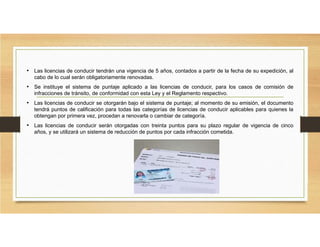 • Las licencias de conducir tendrán una vigencia de 5 años, contados a partir de la fecha de su expedición, al
cabo de lo cual serán obligatoriamente renovadas.
• Se instituye el sistema de puntaje aplicado a las licencias de conducir, para los casos de comisión de
infracciones de tránsito, de conformidad con esta Ley y el Reglamento respectivo.
• Las licencias de conducir se otorgarán bajo el sistema de puntaje; al momento de su emisión, el documento
tendrá puntos de calificación para todas las categorías de licencias de conducir aplicables para quienes la
obtengan por primera vez, procedan a renovarla o cambiar de categoría.
• Las licencias de conducir serán otorgadas con treinta puntos para su plazo regular de vigencia de cinco
años, y se utilizará un sistema de reducción de puntos por cada infracción cometida.
 