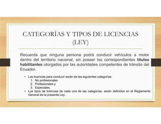 CATEGORÍAS Y TIPOS DE LICENCIAS
(LEY)
Recuerda que ninguna persona podrá conducir vehículos a motor
dentro del territorio nacional, sin poseer los correspondientes títulos
habilitantes otorgados por las autoridades competentes de tránsito del
Ecuador.
• Las licencias para conducir serán de las siguientes categorías:
1. No profesionales
2. Profesionales y
3. Especiales.
• Los tipos de licencias de cada una de las categorías, serán definidos en el Reglamento
General de la presente Ley.
 