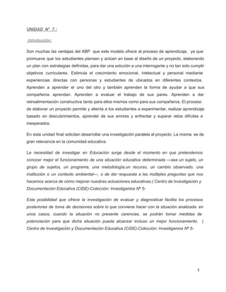 UNIDAD  N°  7 ; 
 Introducción: 
Son muchas las ventajas del ABP que este modelo ofrece al proceso de aprendizaje, ya que                               
promueve que los estudiantes piensen y actúen en base al diseño de un proyecto, elaborando                             
un plan con estrategias definidas, para dar una solución a una interrogante y no tan solo cumplir                                 
objetivos curriculares. Estimula el crecimiento emocional, intelectual y personal mediante                   
experiencias directas con personas y estudiantes de ubicados en diferentes contextos.                     
Aprenden a aprender el uno del otro y también aprenden la forma de ayudar a que sus                                 
compañeros aprendan. Aprenden a evaluar el trabajo de sus pares. Aprenden a dar                         
retroalimentación constructiva tanto para ellos mismos como para sus compañeros. El proceso                       
de elaborar un proyecto permite y alienta a los estudiantes a experimentar, realizar aprendizaje                           
basado en descubrimientos, aprender de sus errores y enfrentar y superar retos difíciles e                           
inesperados. 
En esta unidad final solicitan desarrollar una investigación paralela al proyecto. La misma es de                             
gran relevancia en la comunidad educativa.  
La necesidad de investigar en Educación surge desde el momento en que pretendemos                         
conocer mejor el funcionamiento de una situación educativa determinada —sea un sujeto, un                         
grupo de sujetos, un programa, una metodología,un recurso, un cambio observado, una                       
institución o un contexto ambiental—, o de dar respuesta a las múltiples preguntas que nos                             
hacemos acerca de cómo mejorar nuestras actuaciones educativas.( Centro de Investigación y                       
Documentación Educativa (CIDE)­Colección: Investigamos Nº 5­  
Esta posibilidad que ofrece la investigación de evaluar y diagnosticar facilita los procesos                         
posteriores de toma de decisiones sobre lo que conviene hacer con la situación analizada: en                             
unos casos, cuando la situación no presente carencias, se podrán tomar medidas de                         
potenciación para que dicha situación pueda alcanzar incluso un mejor funcionamiento. (                       
Centro de Investigación y Documentación Educativa (CIDE)­Colección: Investigamos Nº 5­  
 
 
1 
 