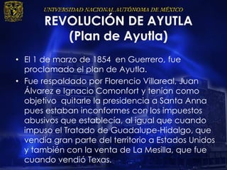 REVOLUCIÓN DE AYUTLA
(Plan de Ayutla)
• El 1 de marzo de 1854 en Guerrero, fue
proclamado el plan de Ayutla.
• Fue respaldado por Florencio Villareal, Juan
Álvarez e Ignacio Comonfort y tenían como
objetivo quitarle la presidencia a Santa Anna
pues estaban inconformes con los impuestos
abusivos que establecía, al igual que cuando
impuso el Tratado de Guadalupe-Hidalgo, que
vendía gran parte del territorio a Estados Unidos
y también con la venta de La Mesilla, que fue
cuando vendió Texas.
 