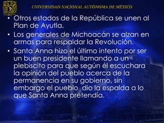 • Otros estados de la República se unen al
Plan de Ayutla.
• Los generales de Michoacán se alzan en
armas para respaldar la Revolución.
• Santa Anna hizo el último intento por ser
un buen presidente llamando a un
plebiscito para que según él escuchara
la opinión del pueblo acerca de la
permanencia en su gobierno, sin
embargo el pueblo dio la espalda a lo
que Santa Anna pretendía.
 