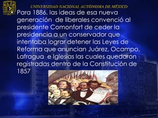 • Para 1886, las ideas de esa nueva
generación de liberales convenció al
presidente Comonfort de ceder la
presidencia a un conservador que
intentaba lograr detener las Leyes de
Reforma que anuncian Juárez, Ocampo,
Lafragua e Iglesias las cuales quedaron
registradas dentro de la Constitución de
1857
 