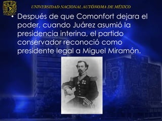 • Después de que Comonfort dejara el
poder, cuando Juárez asumió la
presidencia interina, el partido
conservador reconoció como
presidente legal a Miguel Miramón.
 