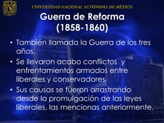 Guerra de Reforma
(1858-1860)
• También llamada la Guerra de los tres
años.
• Se llevaron acabo conflictos y
enfrentamientos armados entre
liberales y conservadores.
• Sus causas se fueron arrastrando
desde la promulgación de las leyes
liberales, las mencionas anteriormente.
 