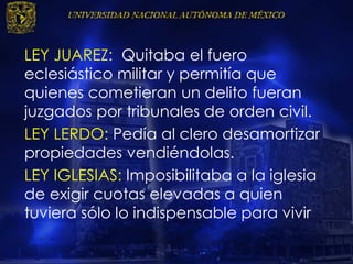LEY JUAREZ: Quitaba el fuero
eclesiástico militar y permitía que
quienes cometieran un delito fueran
juzgados por tribunales de orden civil.
LEY LERDO: Pedía al clero desamortizar
propiedades vendiéndolas.
LEY IGLESIAS: Imposibilitaba a la iglesia
de exigir cuotas elevadas a quien
tuviera sólo lo indispensable para vivir
 