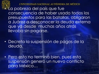 • La pobreza del país que fue
consecuencia de haber usado todos los
presupuestos para las batallas, obligaron
a Juárez a desconocer la deuda externa
que ya desde muchas años atrás
llevaba sin pagarse.
• Decreta la suspensión de pagos de la
deuda.
• Pero esto no termina bien, pues esta
suspensión generó un nuevo conflicto
para México…
 