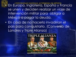 • En Europa, Inglaterra, España y Francia
se unen y deciden realizar un viaje de
intervención militar para obligar a
México a pagar la deuda.
• En caso de no hacerlo invadirían el
país para conquistarlo. (Convenio de
Londres y Triple Alianza)
 