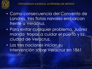 • Como consecuencia del Convento de
Londres, tres flotas navales embarcan
frente a Veracruz.
• Para evitar cualquier problema, Juárez
manda tropas a cuidar el puerto y la
ciudad de Veracruz.
• Las tres naciones inician su
intervención sobre Veracruz en 1861
 
