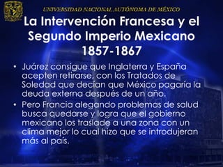 La Intervención Francesa y el
Segundo Imperio Mexicano
1857-1867
• Juárez consigue que Inglaterra y España
acepten retirarse, con los Tratados de
Soledad que decían que México pagaría la
deuda externa después de un año.
• Pero Francia alegando problemas de salud
busca quedarse y logra que el gobierno
mexicano los traslade a una zona con un
clima mejor lo cual hizo que se introdujeran
más al país.
 