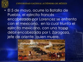 • El 5 de mayo, ocurre la Batalla de
Puebla, el ejército francés
encabezado por Lorencez se enfrenta
con el mexicano, en la cual triunfa el
ejército mexicano, con una tropa
débil encabezada por I. Zaragoza,
jefe de oriente, quien muere.
 