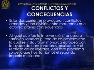 CONFLICTOS Y
CONCECUENCIAS
• Estas dos corrientes provocaron conflictos
armados y una división entre mexicanos que
acarreo graves consecuencias
• Al igual que fue la Intervención francesa o
también llamada guerra de los pasteles con
la cual se instauró un monarca europeo con
la ayuda de conservadores mexicanos y el
rechazo de los liberales, con este problema
surge lo que hoy llamamos el segundo
imperio mexicano
 