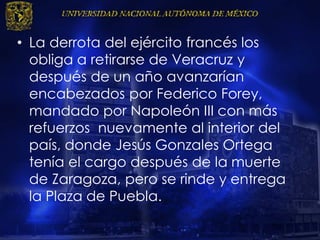 • La derrota del ejército francés los
obliga a retirarse de Veracruz y
después de un año avanzarían
encabezados por Federico Forey,
mandado por Napoleón III con más
refuerzos nuevamente al interior del
país, donde Jesús Gonzales Ortega
tenía el cargo después de la muerte
de Zaragoza, pero se rinde y entrega
la Plaza de Puebla.
 