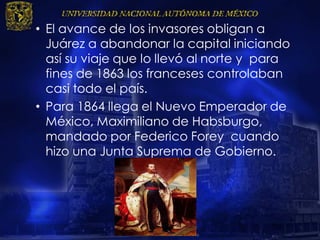 • El avance de los invasores obligan a
Juárez a abandonar la capital iniciando
así su viaje que lo llevó al norte y para
fines de 1863 los franceses controlaban
casi todo el país.
• Para 1864 llega el Nuevo Emperador de
México, Maximiliano de Habsburgo,
mandado por Federico Forey cuando
hizo una Junta Suprema de Gobierno.
 