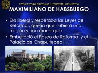 MAXIMILIANO DE HABSBURGO
• Era liberal y respetaba las Leyes de
Reforma , quería que hubiera una
religión y una monarquía
• Embelleció el Paseo de Reforma y el
Palacio de Chapultepec
 
