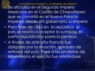 • Se oficializa en el Segundo Imperio
Mexicano en el Castillo de Chapultepec
que se convirtió en el Nuevo Palacio
Imperial, desde ahí gobernaría su Imperio
• Para fines de 1865 en la república el
país se resistía a aceptar la sumisión, el
sueño republicano parecía perdido.
• A finales de este año Francia fue
obligada por la situación europea de
retirarse del país. Pese a las protestas de
Maximiliano el ejército fue retirándose
 