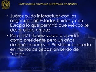 • Juárez pudo interactuar con los
negocios con Estados Unidos y con
Europa lo que permitió que México se
desarrollara en paz
• Para 1871 Juárez volvía a quedar
como presidente pero un años
después muere y la Presidencia queda
en manos de Sebastián Lerdo de
Tejada.
 