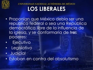 LOS LIBERALES
• Proponían que México debía ser una
república federal o sea una República
democrática libre de la influencia de
la iglesia, y se conformaría de tres
poderes:
• Ejecutivo
• Legislativo
• Judicial
• Estaban en contra del absolutismo
 