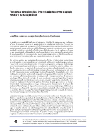 7
DOSSIER/ENTREVISTA/ARTÍCULOS/RESEÑAS
PROPUESTA EDUCATIVA / 35
Protestas estudiantiles: interrelaciones entre escuela
media y cultura política
PEDRO NUÑEZ*
La política en escena: cuerpos sin mediaciones institucionales
En los últimos meses de 2010, a la par de la creciente visibilidad de los sucesos que implicaron
la “toma de escuelas” por parte de grupos de jóvenes estudiantes, Guillermina Tiramonti me
invitó a pensar y a generar un espacio en la Revista que permitiera examinar los acontecimien-
tos incorporando nuevas aristas de análisis. Más que el caso en sí, considerado como punto de
partida, la intención era orientar la reflexión en una doble dirección a fin de explorar en el modo
en que se despliega la politicidad en la escuela secundaria así como acerca de las características
de la cultura política de nuestra sociedad -que impregna las prácticas en el ámbito escolar-, en
tanto fenómenos interrelacionados que marcan distintos temas de agenda.
Una primera cuestión que los trabajos de este dossier afrontan es la de rastrear los cambios y
las continuidades en los modos de pensar y practicar la política entre las distintas generaciones
y observar la combinación de elementos innovadores con patrones arraigados, desde tiempo
atrás, a la cultura política argentina. Como es ampliamente conocido, las acciones políticas estu-
diantiles recurrieron a un repertorio de acciones heterogéneo, muchas de las cuales se encuen-
tran instaladas como modos legítimos de protesta en el escenario político posterior a la crisis
de 2001 -incluso antes para el caso de las provincias de Neuquén, Río Negro o Salta-. Entre otras
medidas, los estudiantes apelaron a la ocupación del espacio público mediante manifestacio-
nes, cortes de calle, tomas de escuelas, pintadas, stencils e incorporaron el uso de las nuevas
tecnologías -blogs, facebook, mensajes de texto para las convocatorias- logrando un impacto
notable que atrajo la atención de los medios de comunicación. Las protestas estudiantiles com-
binaron un modo de involucramiento político diferente al de otras generaciones -la deslegi-
timación de la violencia quizá sea su mayor contraste-, cierto desplazamiento de la figura del
ciudadano“cliente”propia de algunos fenómenos de los años noventa (Svampa, 2005) hacia la
demanda de derechos, con la presencia de rasgos tradicionales de la cultura política argentina,
en particular el“poner el cuerpo”como estrategia principal por sobre la búsqueda de mecanis-
mos institucionales que permitieran canalizar el conflicto.
Las características que asumió la protesta invitan a orientar el análisis hacia el estudio de las tra-
diciones y repertorios organizativos de los estudiantes secundarios en la Argentina de la segun-
da mitad del siglo XX, tal como lo realiza Valeria Manzano en su artículo. A través del examen de
cuatro momentos significativos -las movilizaciones conocidas como“laica o libre”(septiembre y
octubre de 1958), la coyuntura de“1973”, en la cual los estudiantes secundarios estuvieron en el
centro de la escena político-cultural, el debate público sobre la“regeneración”del país que tuvo
lugar en los años ochenta y el estudio de participación estudiantil en las campañas contra el
“gatillo fácil”y la violencia contra adolescentes y en las coordinadoras creadas en defensa de la
educación pública durante la primera mitad de los años noventa- indaga en las continuidades
y rupturas en la fisonomía del actor“movimiento estudiantil secundario”.
Dr. en Ciencias Sociales, Universidad Nacional de General Sarmiento - Instituto de Desarrollo Económico y Social;
Mg. en Estudios y Políticas de Juventud de la Universidad de Lleida, España; Lic. en Ciencia Política, Universidad de
Buenos Aires; Investigador adjunto del CONICET/FLACSO Argentina. E-mail: pnunez@flacso.org.ar
*
 