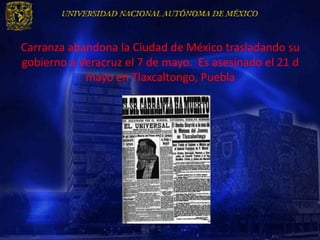 Carranza abandona la Ciudad de México trasladando su
gobierno a Veracruz el 7 de mayo. Es asesinado el 21 d
            mayo en Tlaxcaltongo, Puebla
 