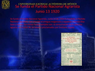 Se funda el Partido Nacional Agrarista
                 Junio 13 1920
Se funda el Partido Nacional Agrarista. Junio 13 de 1920 Es fundado el Partido
Nacional Agrarista, que preside el antiguo magonista y zapatista Antonio Díaz
Soto y Gama. Sus metas fundamentales son: la consumación de la reforma
agraria y el triunfo de los ideales proclamados por Emiliano Zapata
 