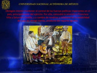 Obregón intentó mantener el control de las fuerzas políticas imperantes en el
 país, principalmente del ejército. Por ello, concedió la amnistía a Francisco
Villa y Saturnino Cedillo, y a cambio de rendirse y colaborar en la estabilidad
           del país les otorgó tierras, producto del reparto agrario.
 