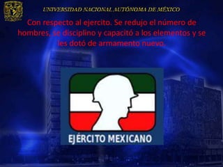 Con respecto al ejercito. Se redujo el número de
hombres, se disciplino y capacitó a los elementos y se
          les dotó de armamento nuevo.
 