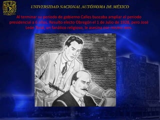 Al terminar su periodo de gobierno Calles buscaba ampliar el periodo
presidencial a 6 años. Resulto electo Obregón el 1 de Julio de 1928, pero José
          León Toral, un fanático religioso, le asesina ese mismo mes.
 