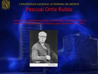 Pascual Ortiz Rubio
Pascual Ortiz Rubio Representando al partido PNR, Pascual Ortiz Rubio se
postuló como candidato a la presidencia y ganó las elecciones de 1930.
 