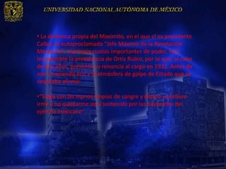 • La dinámica propia del Maximito, en el que el ex presidente
Calles, el autoproclamado "Jefe Máximo de la Revolución
Mexicana", mantenía cuotas importantes de poder, hizo
insostenible la presidencia de Ortiz Rubio, por lo que, al cabo
de dos años, presentó su renuncia al cargo en 1932. Antes de
irse y haciendo eco a la atmósfera de golpe de Estado que se
respiraba afirmó:

•”Salgo con las manos limpias de sangre y dinero y prefiero
irme y no quedarme aquí sostenido por las bayonetas del
ejército mexicano”.
 