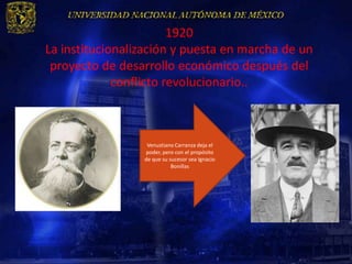1920
La institucionalización y puesta en marcha de un
 proyecto de desarrollo económico después del
             conflicto revolucionario..



                  Venustiano Carranza deja el
                 poder, pero con el propósito
                 de que su sucesor sea Ignacio
                            Bonillas
 