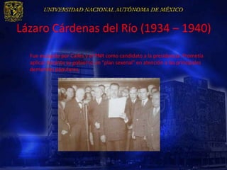Lázaro Cárdenas del Río (1934 – 1940)

  Fue escogido por Calles y el PNR como candidato a la presidencia. Prometía
  aplicar durante su gobierno un "plan sexenal" en atención a las principales
  demandas populares.
 