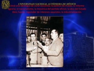 Llevó una ideología de corte socialista; la política de masas; la reforma
agraria; el nacionalismo; la mecánica del partido oficial; la idea del Estado
    libre; fuerte, regulador de intereses opuestos; la industrialización.
 