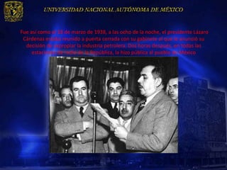 Fue así como el 18 de marzo de 1938, a las ocho de la noche, el presidente Lázaro
 Cárdenas estaba reunido a puerta cerrada con su gabinete al que le anunció su
  decisión de expropiar la industria petrolera. Dos horas después, en todas las
     estaciones de radio de la República, la hizo pública al pueblo de México
 